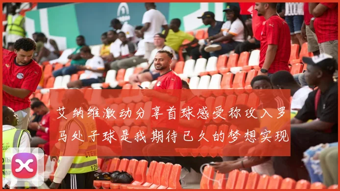 艾纳维激动分享首球感受称攻入罗马处子球是我期待已久的梦想实现