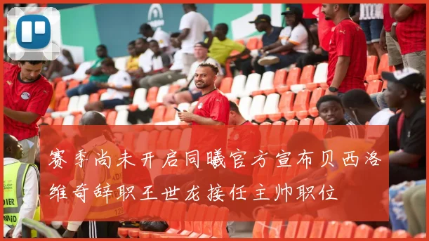赛季尚未开启同曦官方宣布贝西洛维奇辞职王世龙接任主帅职位