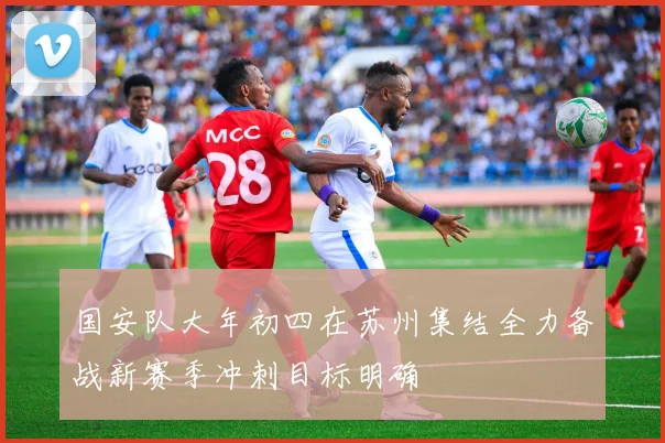 国安队大年初四在苏州集结全力备战新赛季冲刺目标明确
