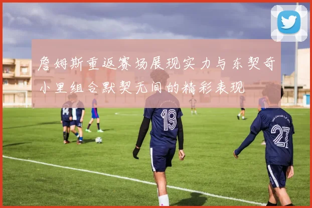 詹姆斯重返赛场展现实力与东契奇小里组合默契无间的精彩表现