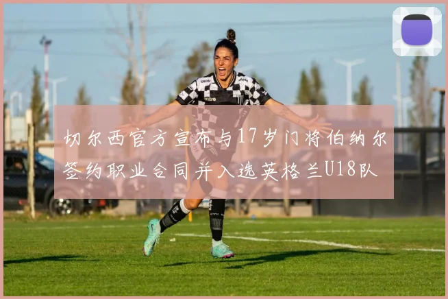 切尔西官方宣布与17岁门将伯纳尔签约职业合同并入选英格兰U18队
