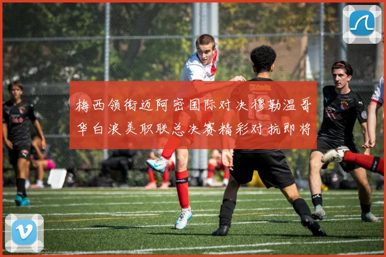 梅西领衔迈阿密国际对决穆勒温哥华白浪美职联总决赛精彩对抗即将上演