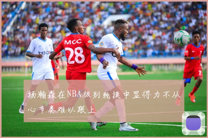 杨瀚森在NBA级别轮换中显得力不从心节奏难以跟上