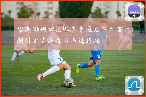 哈斯勒姆回忆06年夺冠后热火曾计划引进艾弗森与韦德搭档