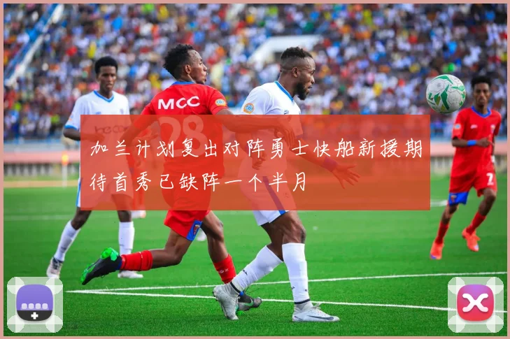 加兰计划复出对阵勇士快船新援期待首秀已缺阵一个半月