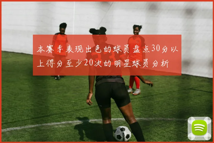 本赛季表现出色的球员盘点30分以上得分至少20次的明星球员分析