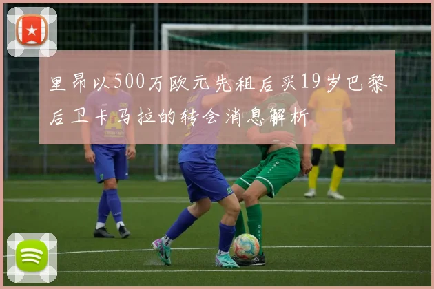 里昂以500万欧元先租后买19岁巴黎后卫卡马拉的转会消息解析
