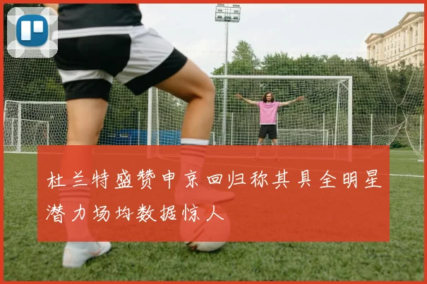 杜兰特盛赞申京回归称其具全明星潜力场均数据惊人