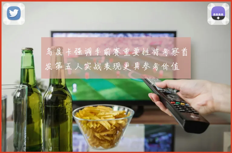 乌度卡强调季前赛重要性将考察首发第五人实战表现更具参考价值