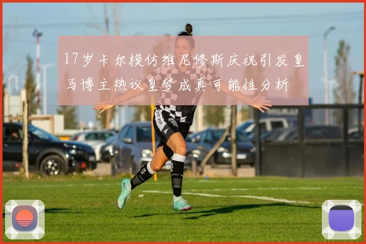 17岁卡尔模仿维尼修斯庆祝引发皇马博主热议皇梦成真可能性分析