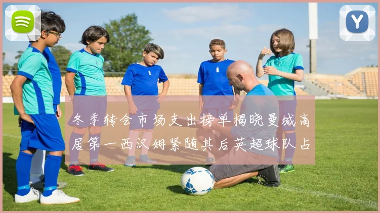 冬季转会市场支出榜单揭晓曼城高居第一西汉姆紧随其后英超球队占据五席