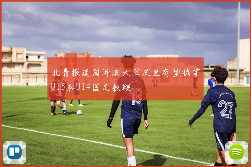 北青报道周海滨大卫皮里有望执掌U15和U14国足教鞭