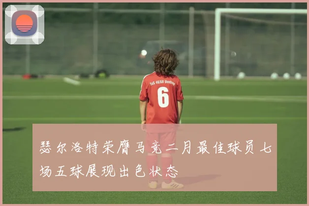 瑟尔洛特荣膺马竞二月最佳球员七场五球展现出色状态