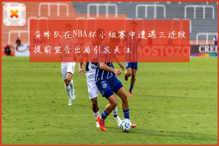 黄蜂队在NBA杯小组赛中遭遇三连败提前宣告出局引发关注
