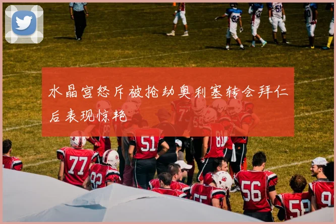 水晶宫怒斥被抢劫奥利塞转会拜仁后表现惊艳