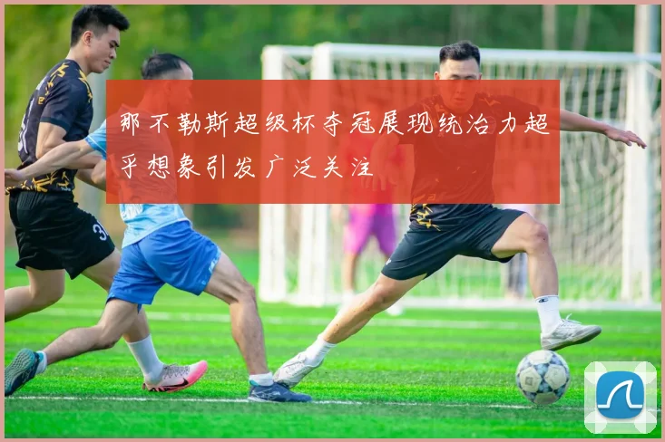 那不勒斯超级杯夺冠展现统治力超乎想象引发广泛关注