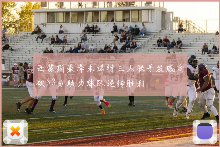 西蒙斯豪泽米诺特三人联手发威合砍53分助力球队逆转胜利