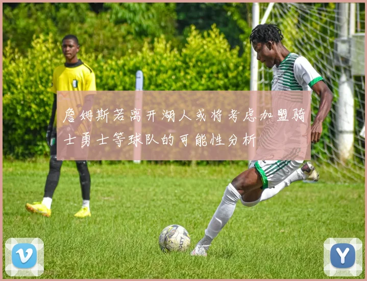 詹姆斯若离开湖人或将考虑加盟骑士勇士等球队的可能性分析