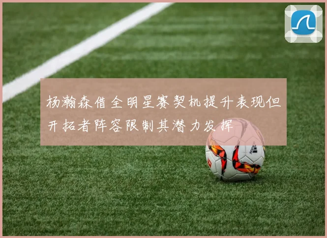 杨瀚森借全明星赛契机提升表现但开拓者阵容限制其潜力发挥