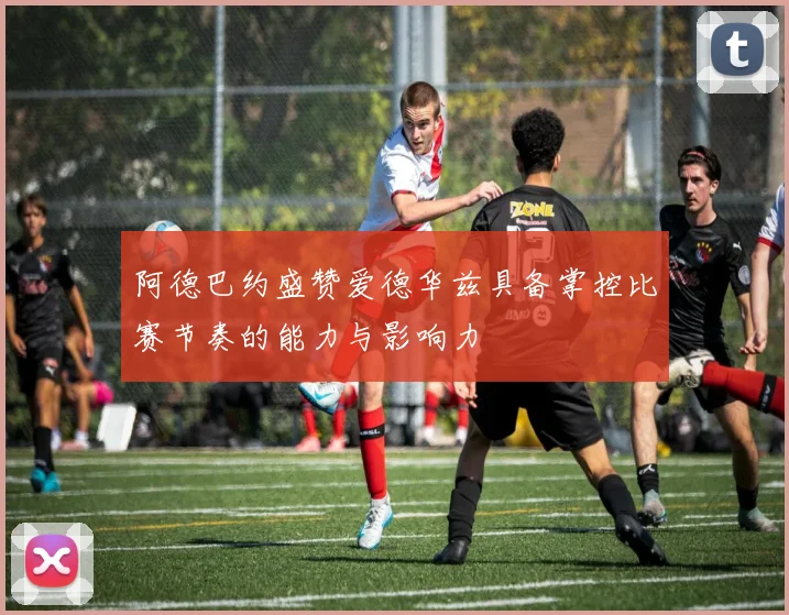 阿德巴约盛赞爱德华兹具备掌控比赛节奏的能力与影响力