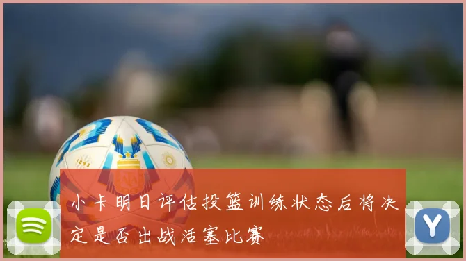 小卡明日评估投篮训练状态后将决定是否出战活塞比赛