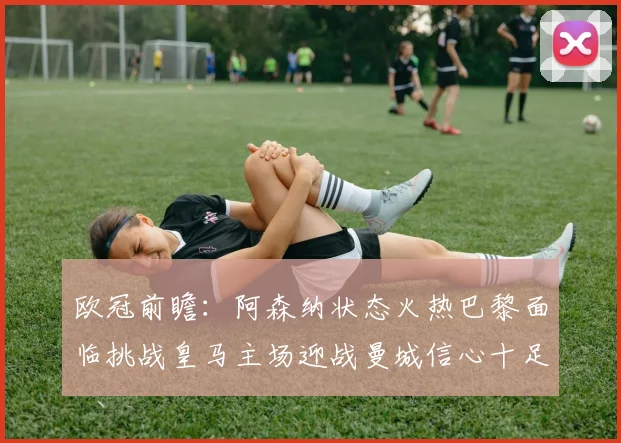 欧冠前瞻：阿森纳状态火热巴黎面临挑战皇马主场迎战曼城信心十足