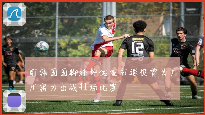 前韩国国脚朴钟佑宣布退役曾为广州富力出战41场比赛