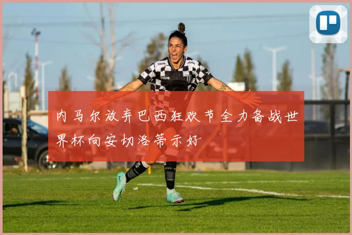 内马尔放弃巴西狂欢节全力备战世界杯向安切洛蒂示好