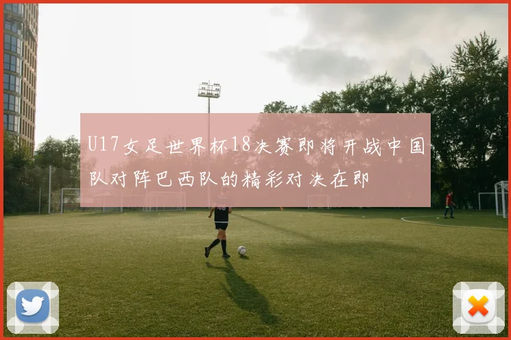 U17女足世界杯18决赛即将开战中国队对阵巴西队的精彩对决在即