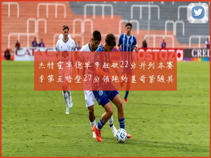 杰特霍华德单节狂砍22分并列本赛季第五哈登27分领跑约基奇紧随其后