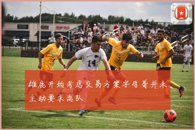 雄鹿开始考虑交易方案字母哥并未主动要求离队