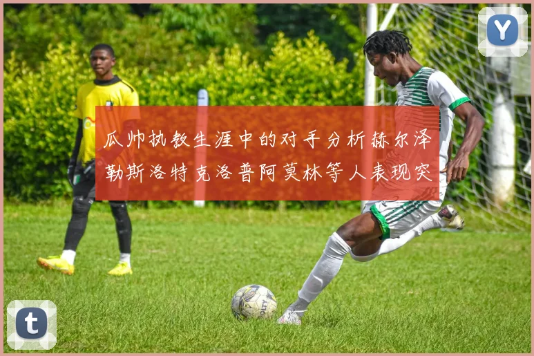 瓜帅执教生涯中的对手分析赫尔泽勒斯洛特克洛普阿莫林等人表现突出
