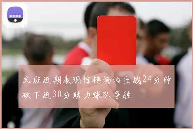 文班近期表现惊艳场均出战24分钟砍下近30分助力球队争胜