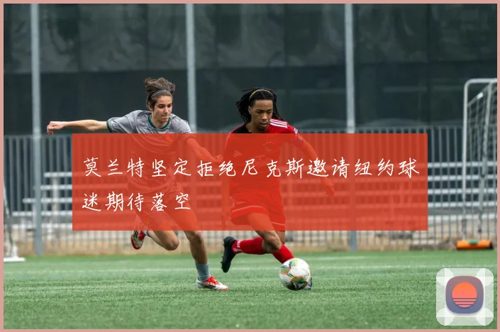 莫兰特坚定拒绝尼克斯邀请纽约球迷期待落空