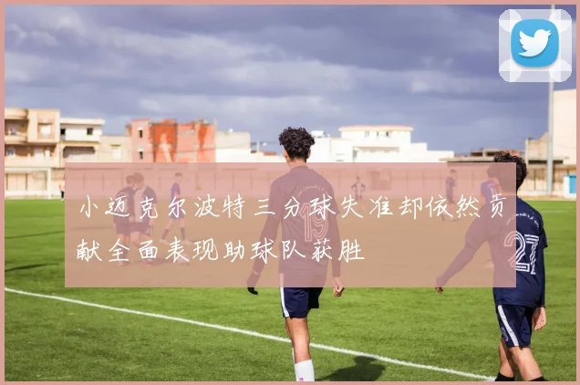 小迈克尔波特三分球失准却依然贡献全面表现助球队获胜