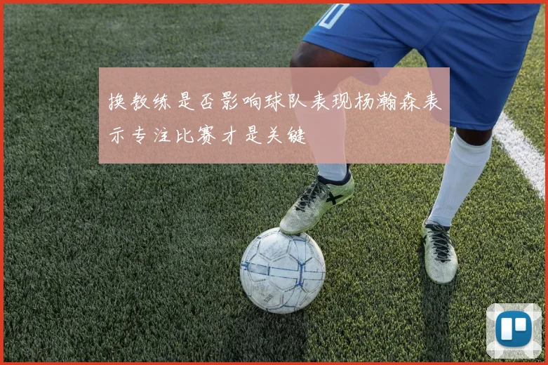 换教练是否影响球队表现杨瀚森表示专注比赛才是关键