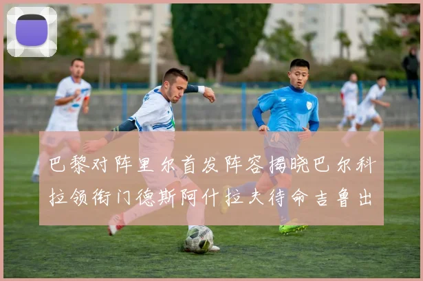 巴黎对阵里尔首发阵容揭晓巴尔科拉领衔门德斯阿什拉夫待命吉鲁出战