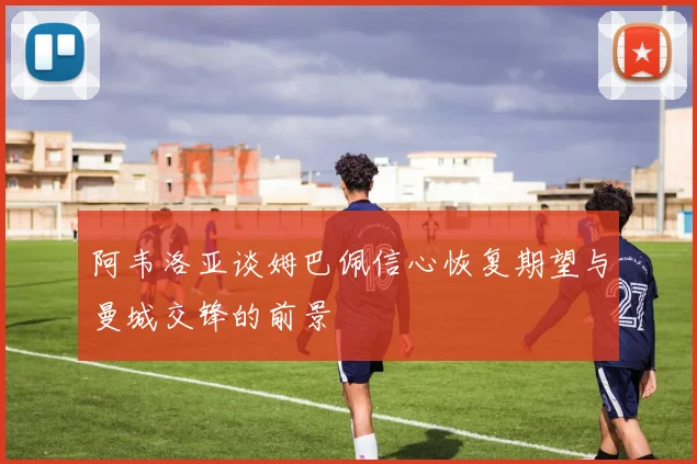 阿韦洛亚谈姆巴佩信心恢复期望与曼城交锋的前景