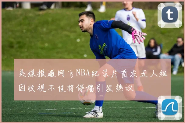 美媒报道网飞NBA纪录片首发五人组因收视不佳将停播引发热议