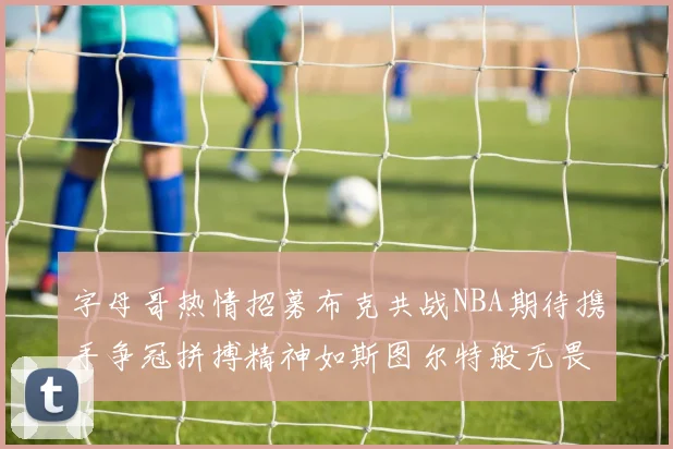 字母哥热情招募布克共战NBA期待携手争冠拼搏精神如斯图尔特般无畏