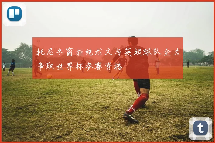 托尼冬窗拒绝尤文与英超球队全力争取世界杯参赛资格