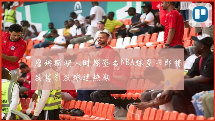 詹姆斯湖人时期签名NBA球星卡即将发售引发球迷热潮