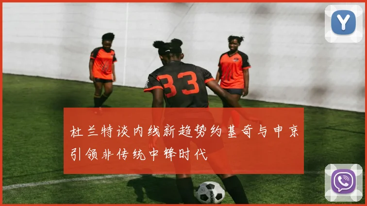 杜兰特谈内线新趋势约基奇与申京引领非传统中锋时代