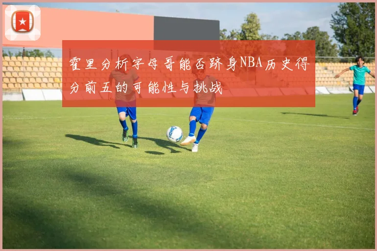 霍里分析字母哥能否跻身NBA历史得分前五的可能性与挑战