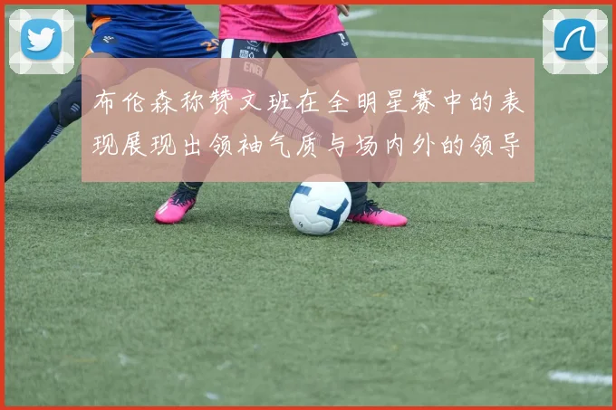 布伦森称赞文班在全明星赛中的表现展现出领袖气质与场内外的领导力