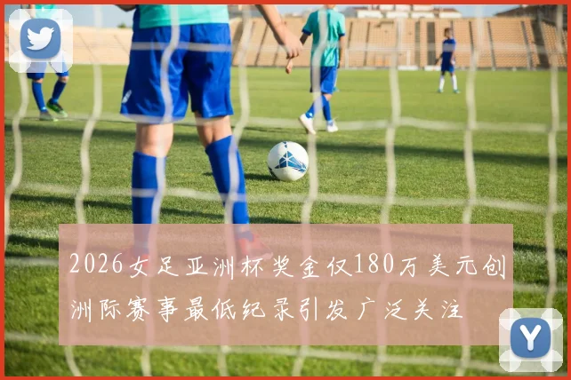 2026女足亚洲杯奖金仅180万美元创洲际赛事最低纪录引发广泛关注