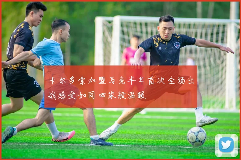 卡尔多索加盟马竞半年首次全场出战感受如同回家般温暖