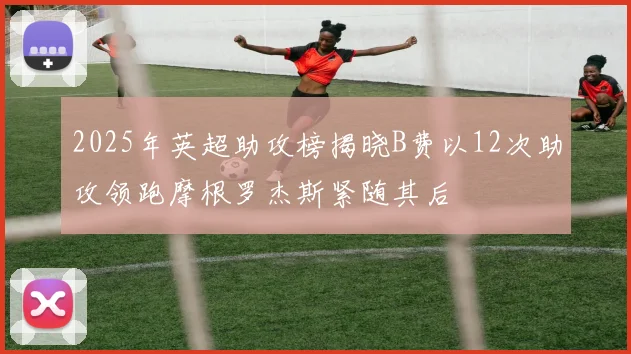 2025年英超助攻榜揭晓B费以12次助攻领跑摩根罗杰斯紧随其后