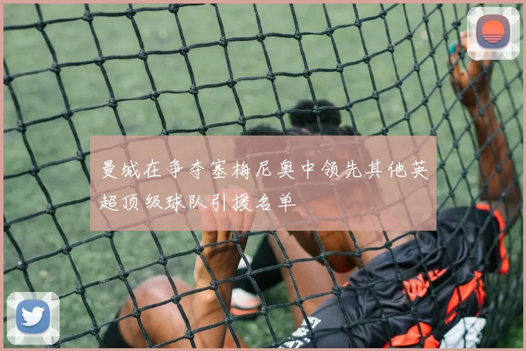 曼城在争夺塞梅尼奥中领先其他英超顶级球队引援名单
