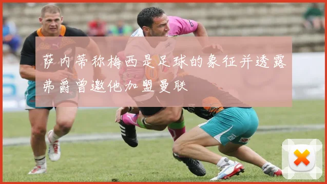 萨内蒂称梅西是足球的象征并透露弗爵曾邀他加盟曼联